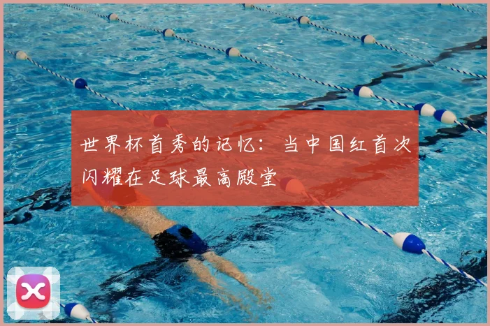 世界杯首秀的记忆：当中国红首次闪耀在足球最高殿堂