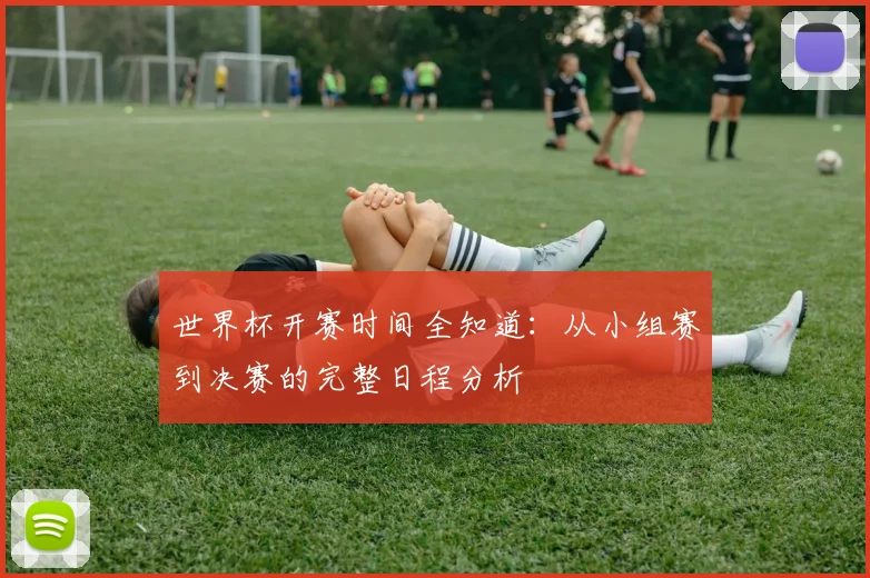世界杯开赛时间全知道：从小组赛到决赛的完整日程分析