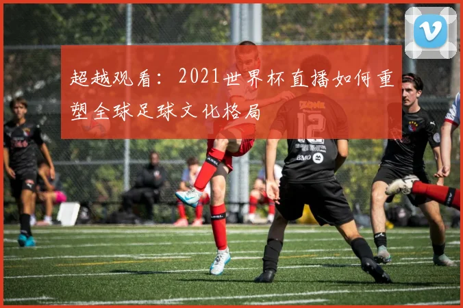 超越观看：2021世界杯直播如何重塑全球足球文化格局