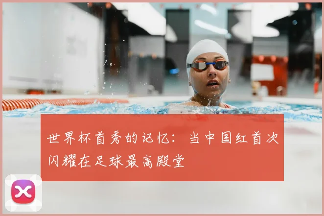 世界杯首秀的记忆：当中国红首次闪耀在足球最高殿堂