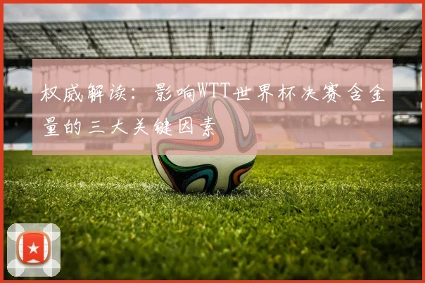 权威解读:影响WTT世界杯决赛含金量的三大关键因素