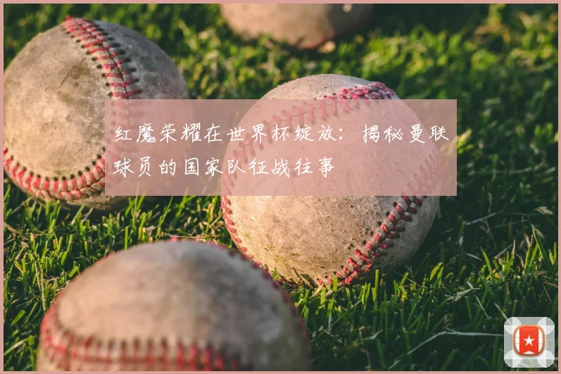 红魔荣耀在世界杯绽放：揭秘曼联球员的国家队征战往事