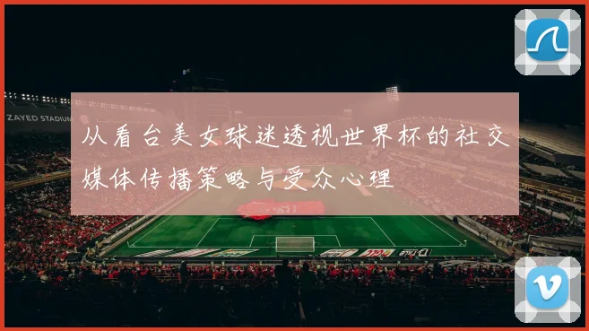 从看台美女球迷透视世界杯的社交媒体传播策略与受众心理