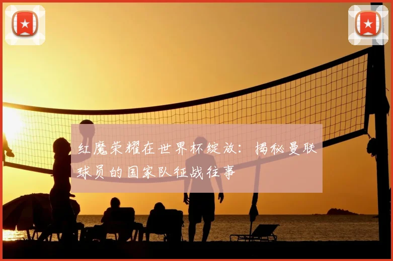 红魔荣耀在世界杯绽放：揭秘曼联球员的国家队征战往事
