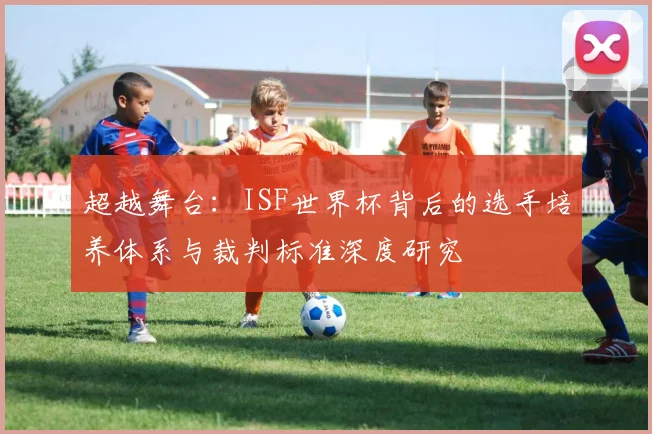 超越舞台：ISF世界杯背后的选手培养体系与裁判标准深度研究