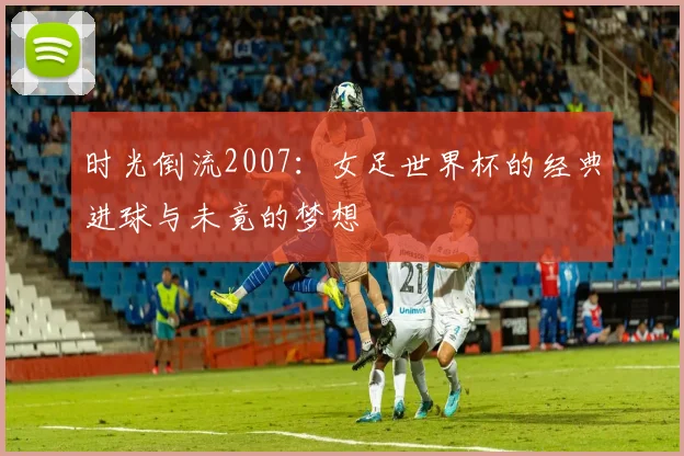 时光倒流2007：女足世界杯的经典进球与未竟的梦想