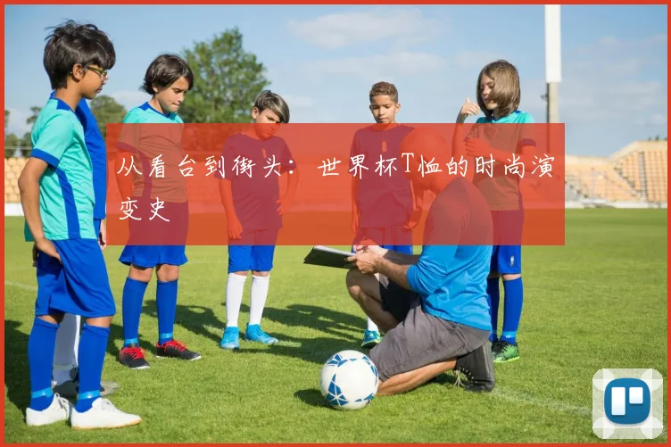 从看台到街头：世界杯T恤的时尚演变史