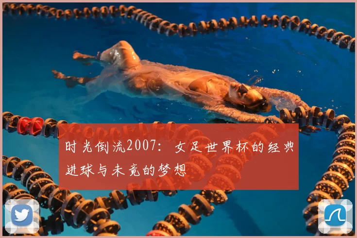 时光倒流2007：女足世界杯的经典进球与未竟的梦想