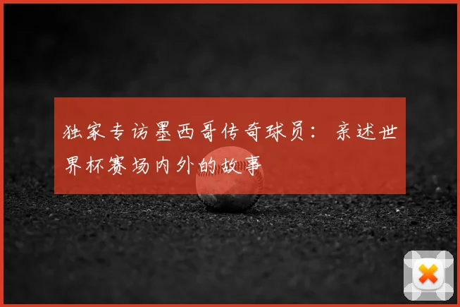 独家专访墨西哥传奇球员：亲述世界杯赛场内外的故事