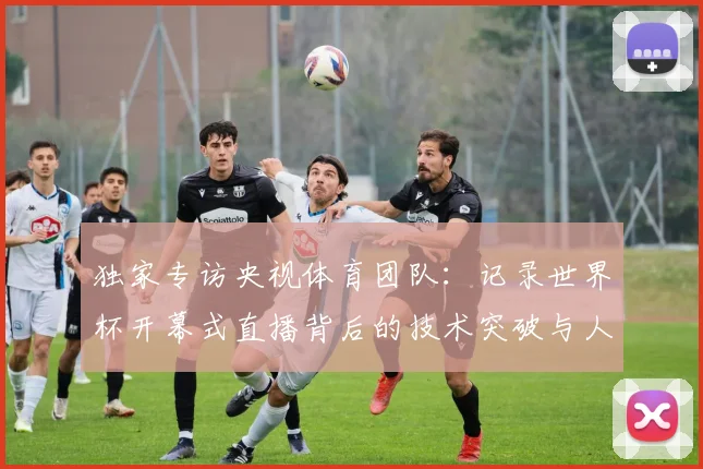 独家专访央视体育团队：记录世界杯开幕式直播背后的技术突破与人文情怀