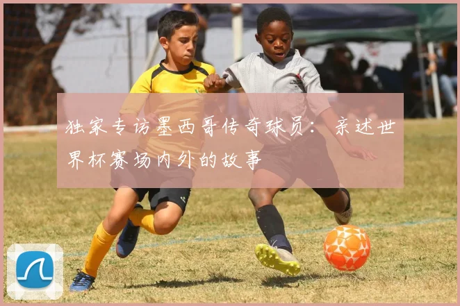 独家专访墨西哥传奇球员：亲述世界杯赛场内外的故事