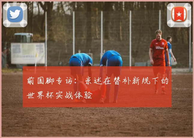 前国脚专访：亲述在替补新规下的世界杯实战体验