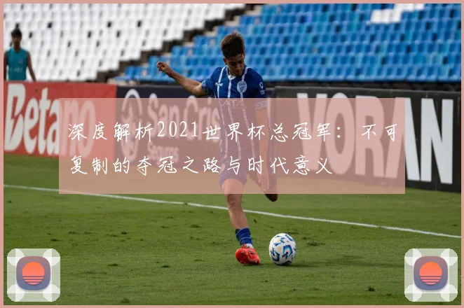 深度解析2021世界杯总冠军：不可复制的夺冠之路与时代意义