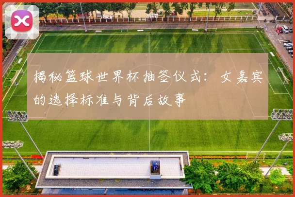 揭秘篮球世界杯抽签仪式：女嘉宾的选择标准与背后故事