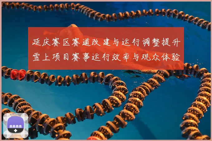 延庆赛区赛道改建与运行调整提升雪上项目赛事运行效率与观众体验