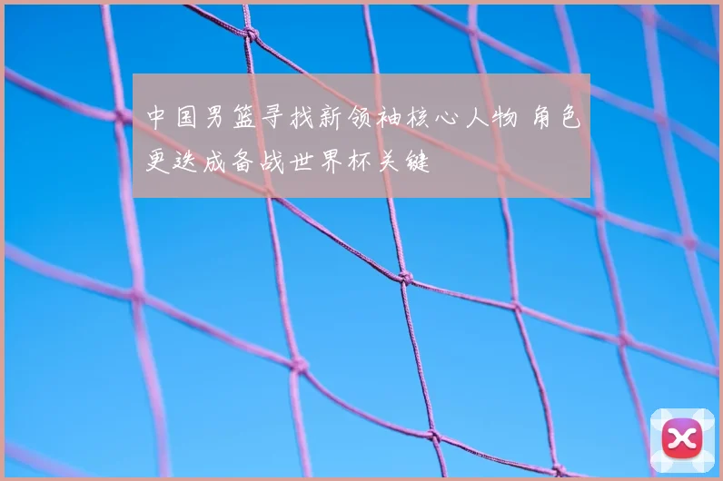 中国男篮寻找新领袖核心人物 角色更迭成备战世界杯关键