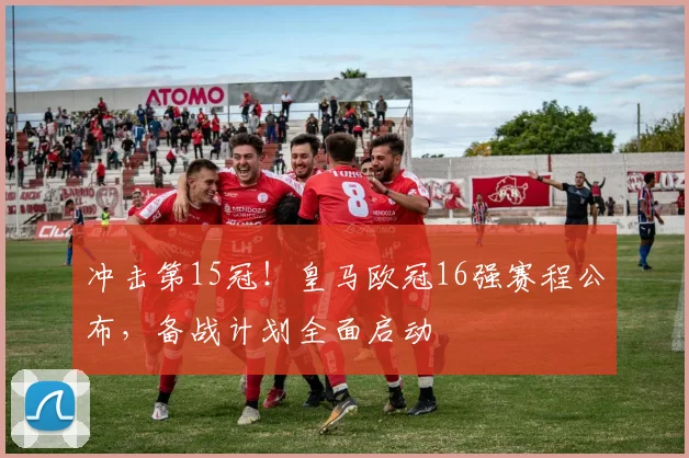 冲击第15冠！皇马欧冠16强赛程公布，备战计划全面启动