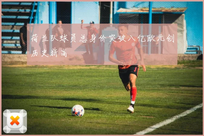 荷兰队球员总身价突破八亿欧元创历史新高