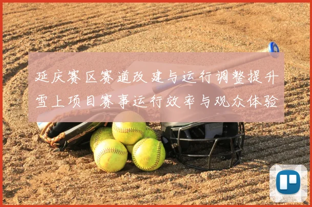 延庆赛区赛道改建与运行调整提升雪上项目赛事运行效率与观众体验