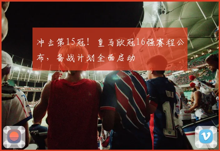 冲击第15冠！皇马欧冠16强赛程公布，备战计划全面启动