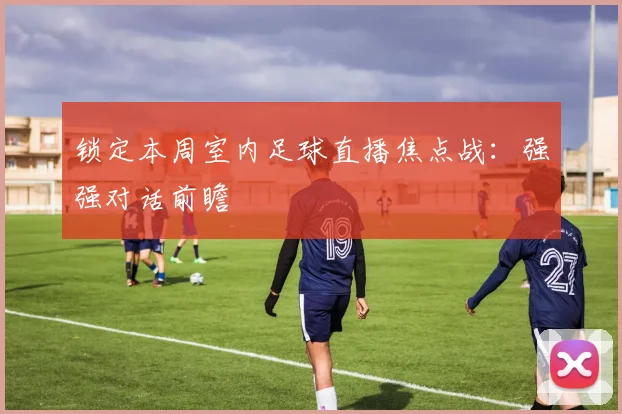 锁定本周室内足球直播焦点战：强强对话前瞻