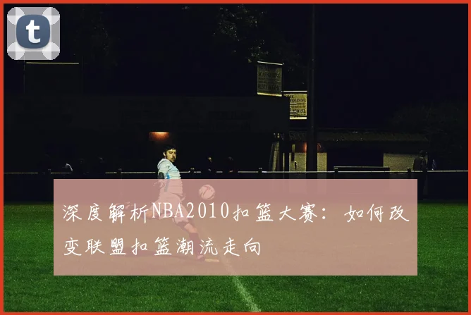 深度解析NBA2010扣篮大赛：如何改变联盟扣篮潮流走向